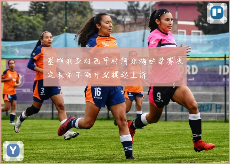 塞维利亚对西甲对阿尔梅达禁赛决定表示不满计划提起上诉