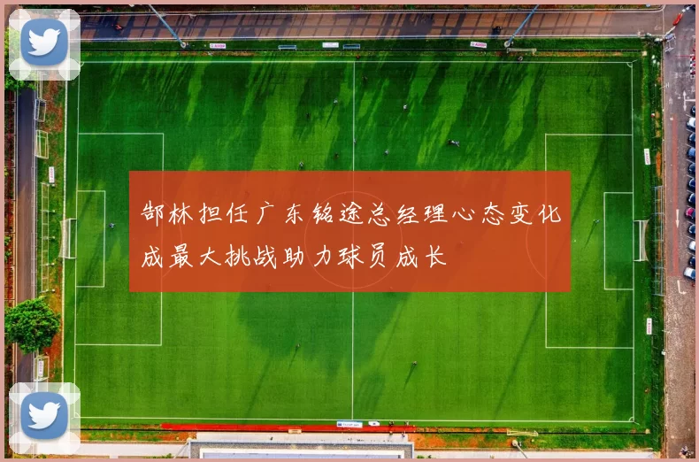 郜林担任广东铭途总经理心态变化成最大挑战助力球员成长