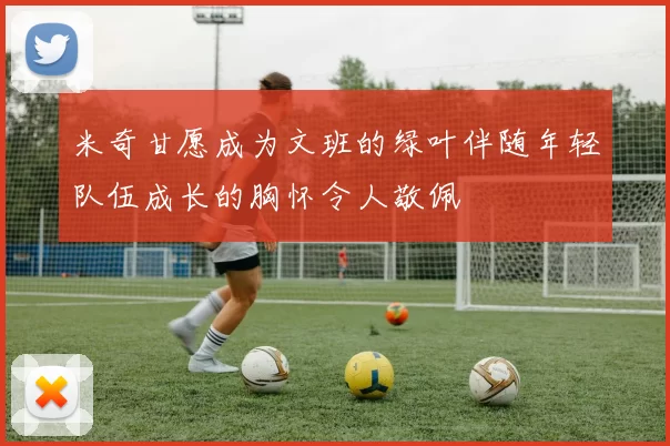 米奇甘愿成为文班的绿叶伴随年轻队伍成长的胸怀令人敬佩