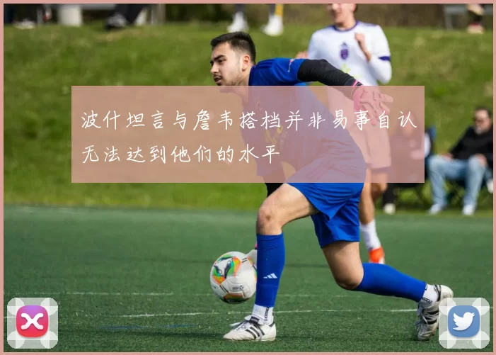 波什坦言与詹韦搭档并非易事自认无法达到他们的水平