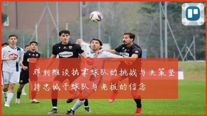 邓利维谈执掌球队的挑战与决策坚持忠诚于球队与老板的信念