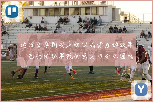达万分享国安庆祝仪式背后的故事：巴西传统墨镜的意义与全队团结的象征