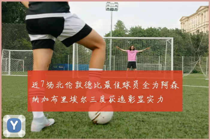 近7场北伦敦德比最佳球员全为阿森纳加布里埃尔三度获选彰显实力