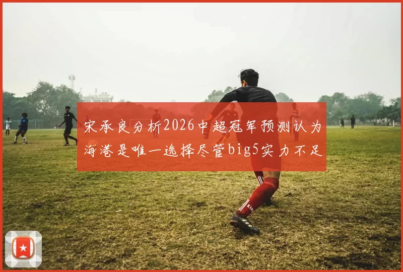 宋承良分析2026中超冠军预测认为海港是唯一选择尽管big5实力不足