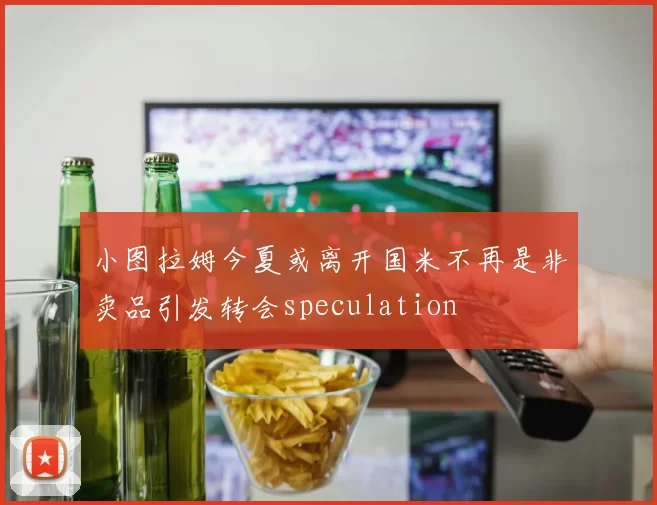 小图拉姆今夏或离开国米不再是非卖品引发转会speculation