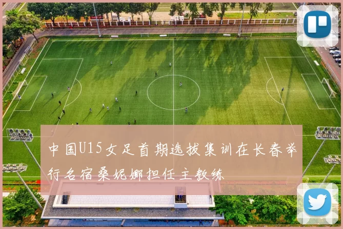 中国U15女足首期选拔集训在长春举行名宿桑妮娜担任主教练
